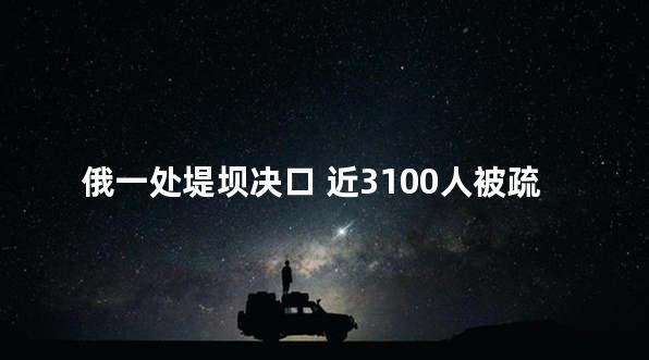 俄一处堤坝决口 近3100人被疏散